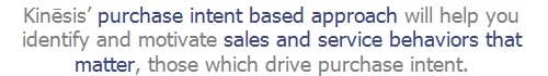 Kinēsis’ purchase intent based approach will help you identify and motivate sales and service behaviors that matter, those which drive purchase intent.
